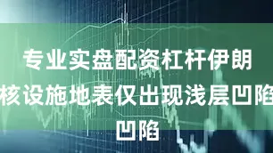 专业实盘配资杠杆伊朗核设施地表仅出现浅层凹陷