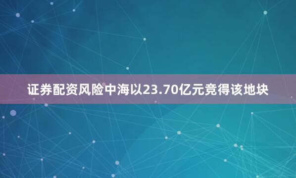 证券配资风险中海以23.70亿元竞得该地块