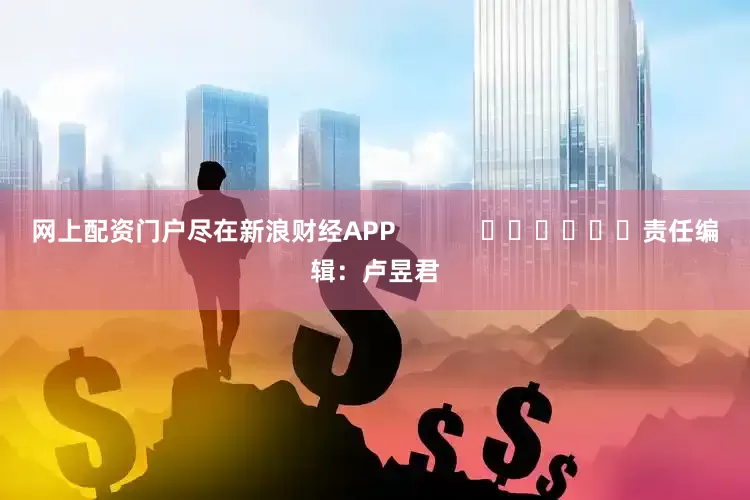 网上配资门户尽在新浪财经APP            						责任编辑：卢昱君