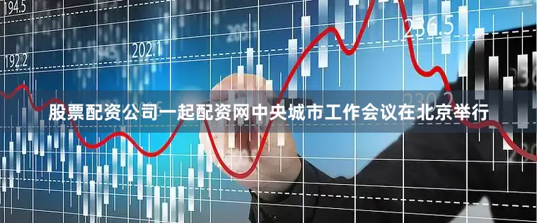 股票配资公司一起配资网中央城市工作会议在北京举行
