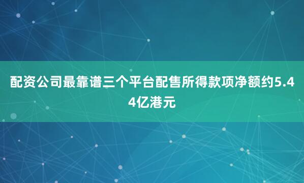 配资公司最靠谱三个平台配售所得款项净额约5.44亿港元