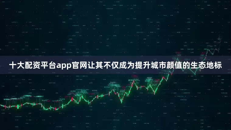 十大配资平台app官网让其不仅成为提升城市颜值的生态地标